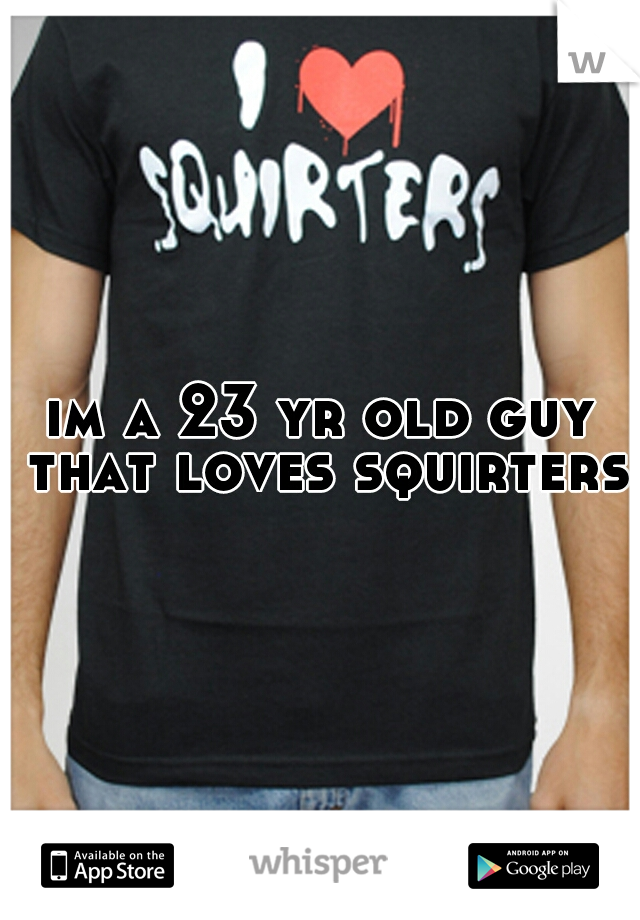 im a 23 yr old guy that loves squirters