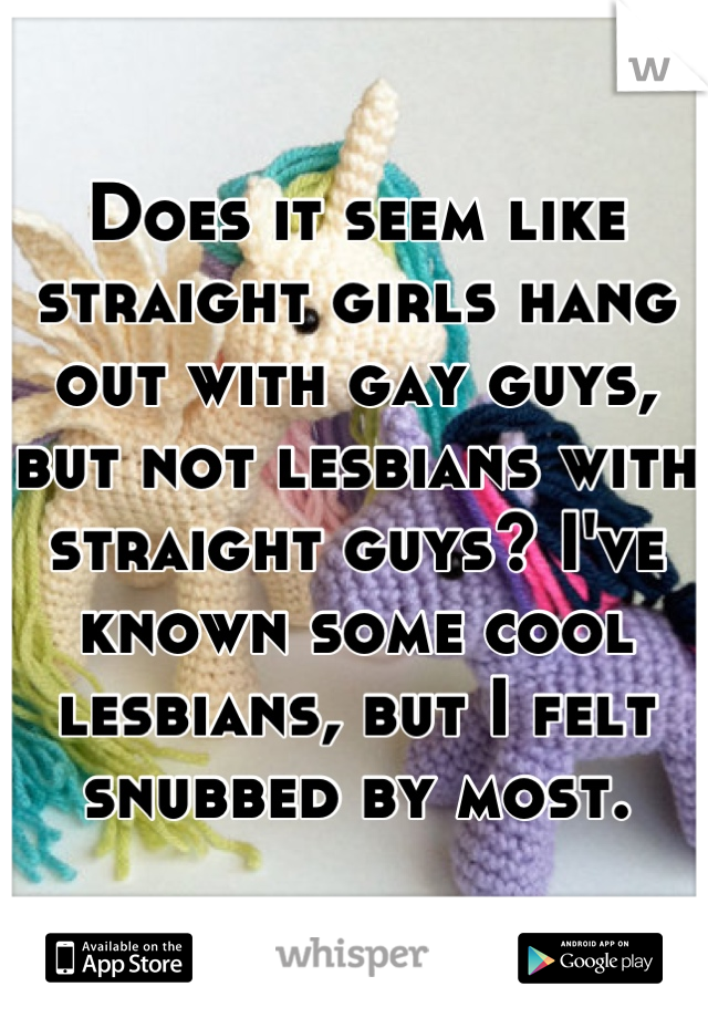 Does it seem like straight girls hang out with gay guys, but not lesbians with straight guys? I've known some cool lesbians, but I felt snubbed by most.