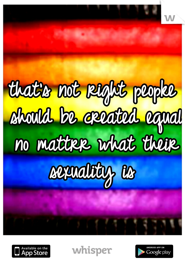 that's not right peopke should be created equal no mattrr what their sexuality is 