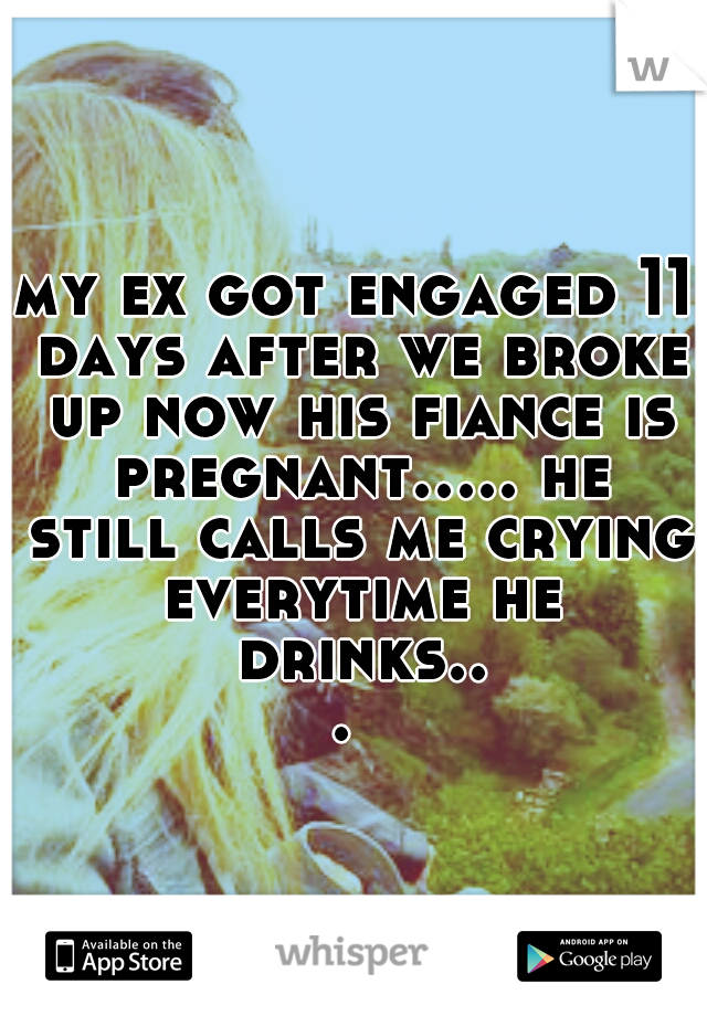 my ex got engaged 11 days after we broke up now his fiance is pregnant..... he still calls me crying everytime he drinks... 