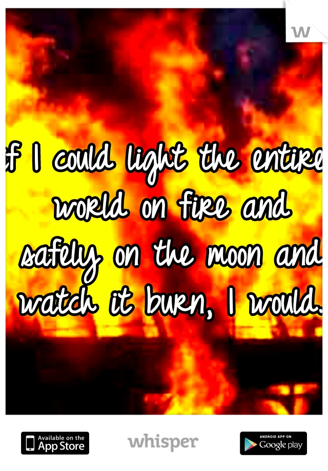 if I could light the entire world on fire and safely on the moon and watch it burn, I would.