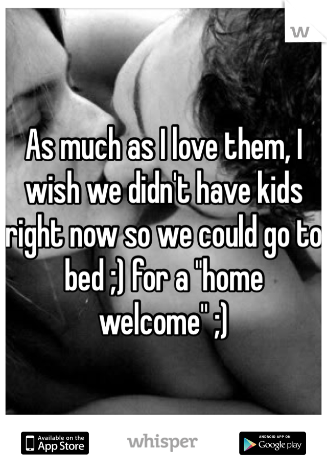 As much as I love them, I wish we didn't have kids right now so we could go to bed ;) for a "home welcome" ;)