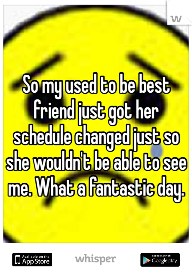 So my used to be best friend just got her schedule changed just so she wouldn't be able to see me. What a fantastic day.