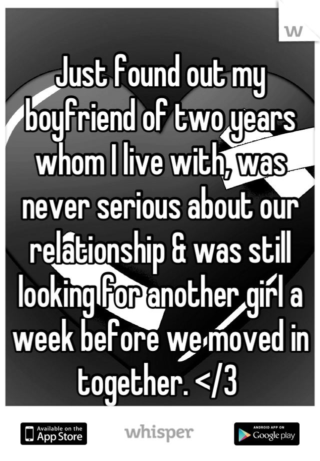 Just found out my boyfriend of two years whom I live with, was never serious about our relationship & was still looking for another girl a week before we moved in together. </3 