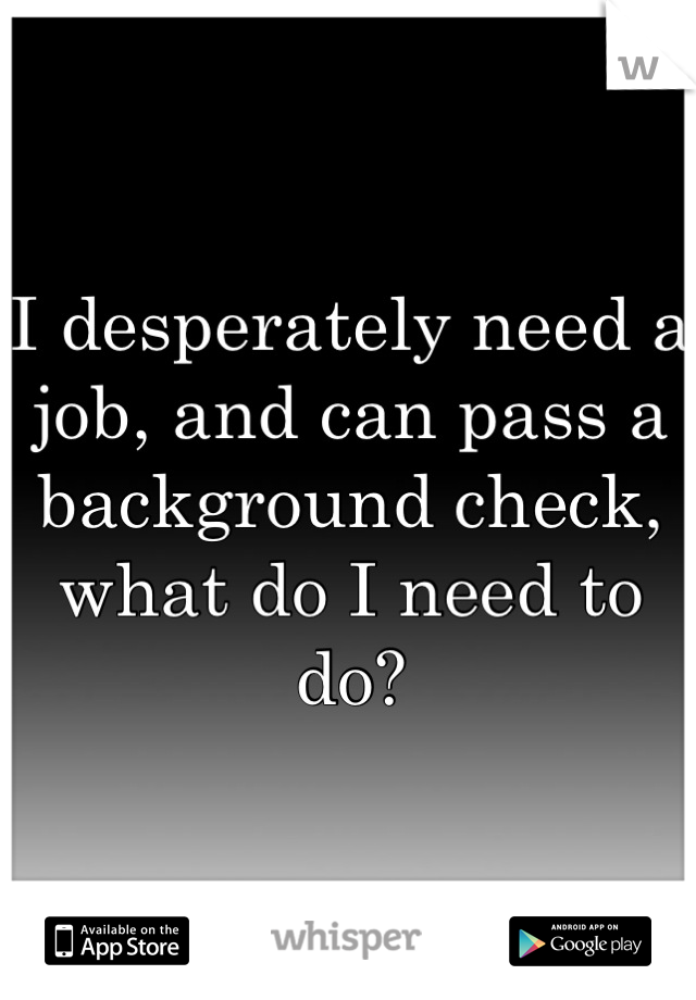 I desperately need a job, and can pass a background check, what do I need to do?