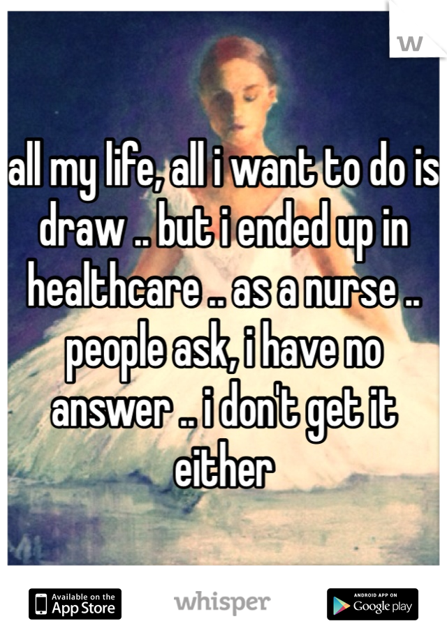 all my life, all i want to do is draw .. but i ended up in healthcare .. as a nurse .. people ask, i have no answer .. i don't get it either