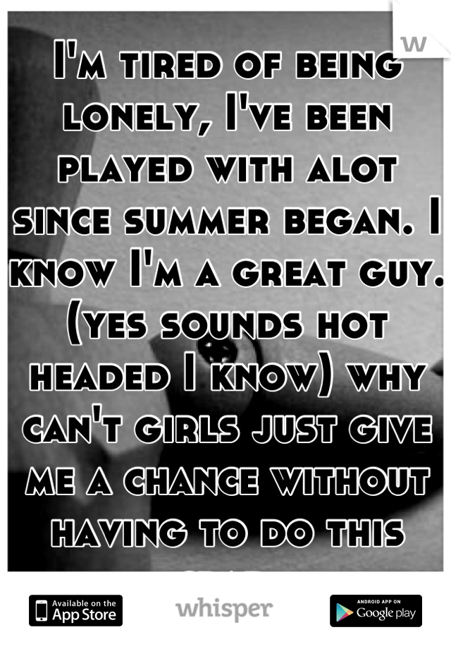 I'm tired of being lonely, I've been played with alot since summer began. I know I'm a great guy.(yes sounds hot headed I know) why can't girls just give me a chance without having to do this crap.