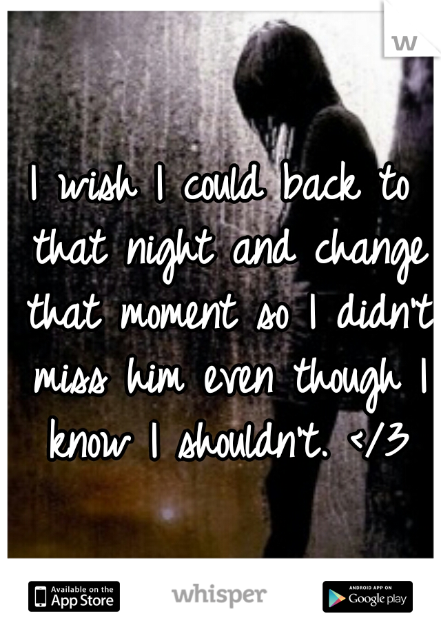 I wish I could back to that night and change that moment so I didn't miss him even though I know I shouldn't. </3