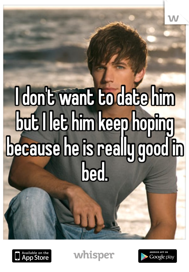 I don't want to date him but I let him keep hoping because he is really good in bed. 