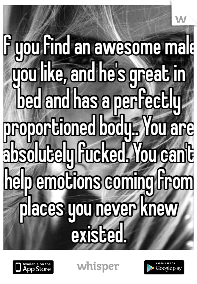If you find an awesome male you like, and he's great in bed and has a perfectly proportioned body.. You are absolutely fucked. You can't help emotions coming from places you never knew existed.  