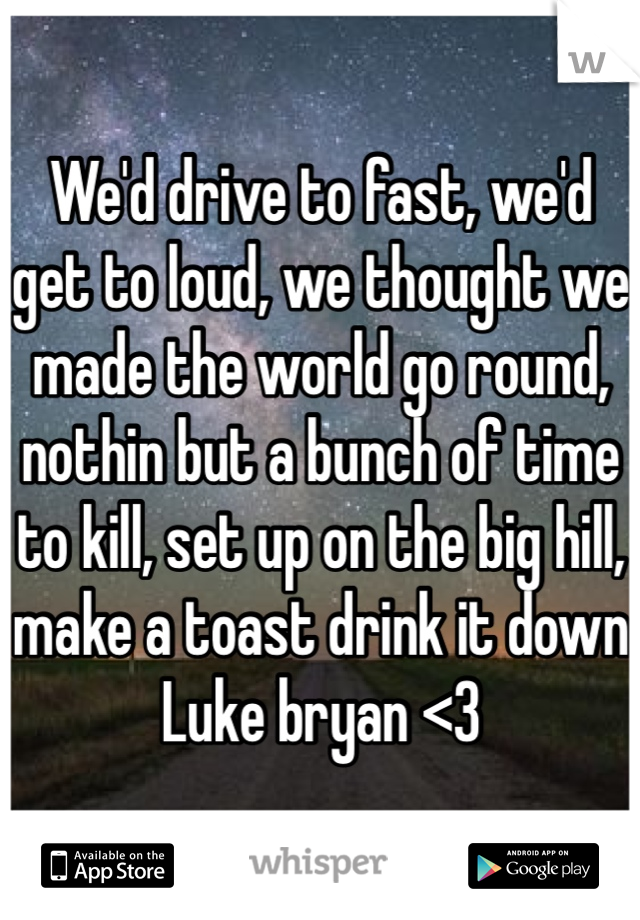We'd drive to fast, we'd get to loud, we thought we made the world go round, nothin but a bunch of time to kill, set up on the big hill, make a toast drink it down 
Luke bryan <3