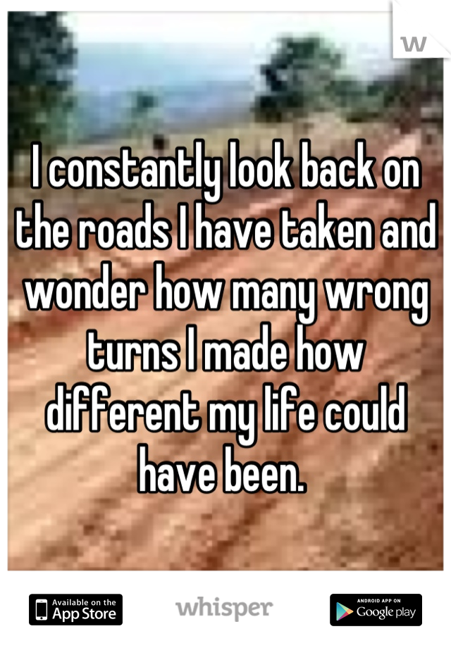 I constantly look back on the roads I have taken and wonder how many wrong turns I made how different my life could have been. 