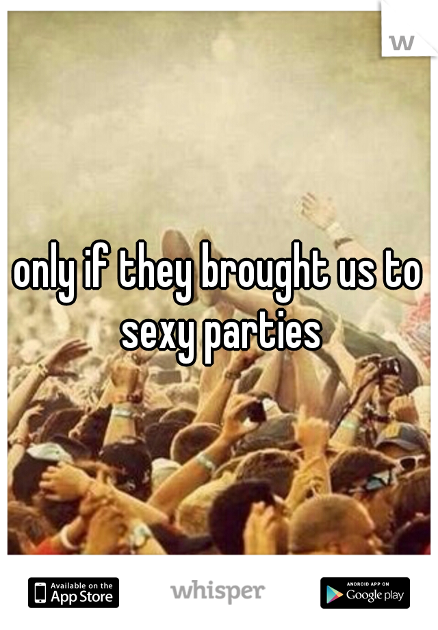 only if they brought us to sexy parties
