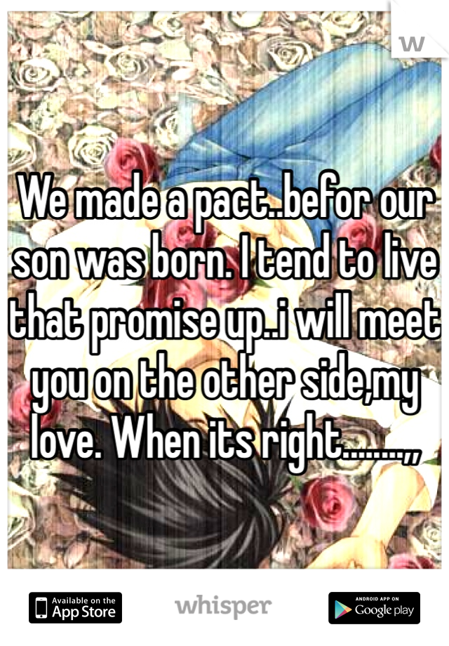 We made a pact..befor our son was born. I tend to live that promise up..i will meet you on the other side,my love. When its right........,,