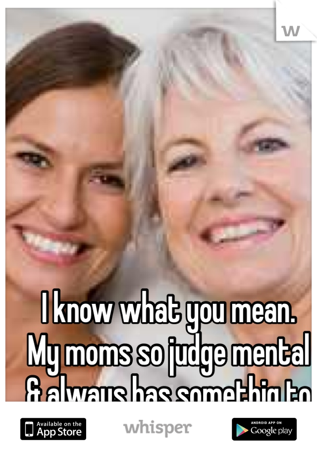 I know what you mean. 
My moms so judge mental 
& always has somethig to say
:/ 