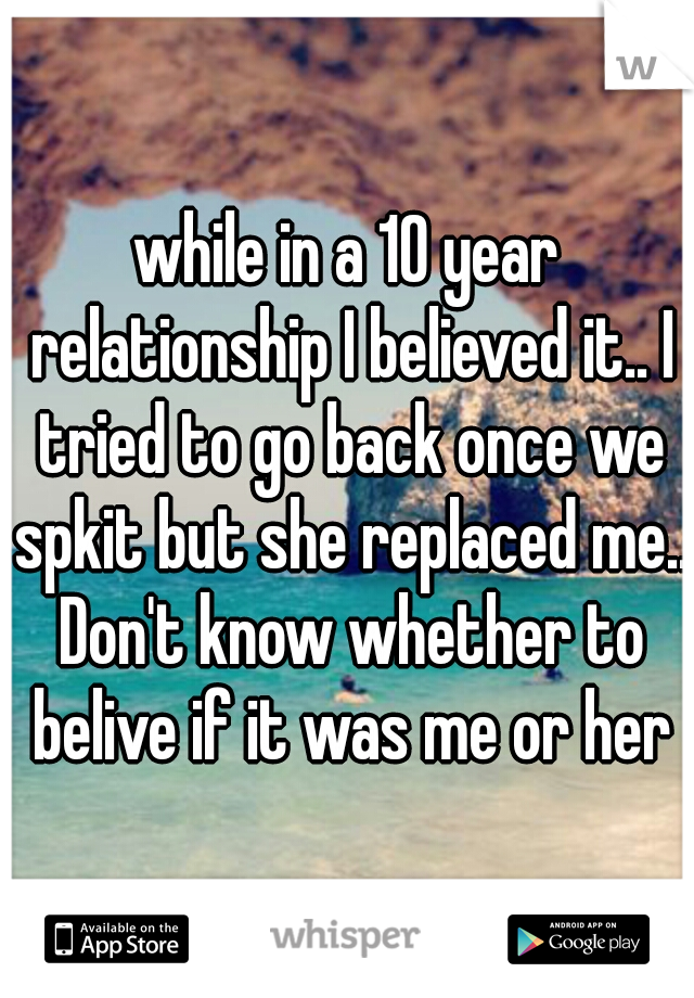 while in a 10 year relationship I believed it.. I tried to go back once we spkit but she replaced me.. Don't know whether to belive if it was me or her