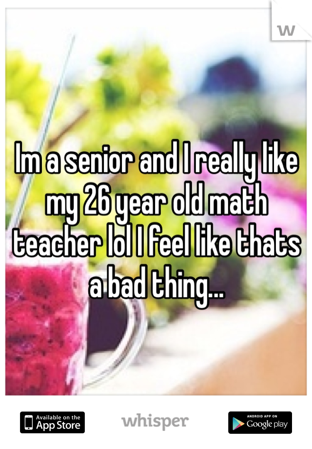 Im a senior and I really like my 26 year old math teacher lol I feel like thats a bad thing...