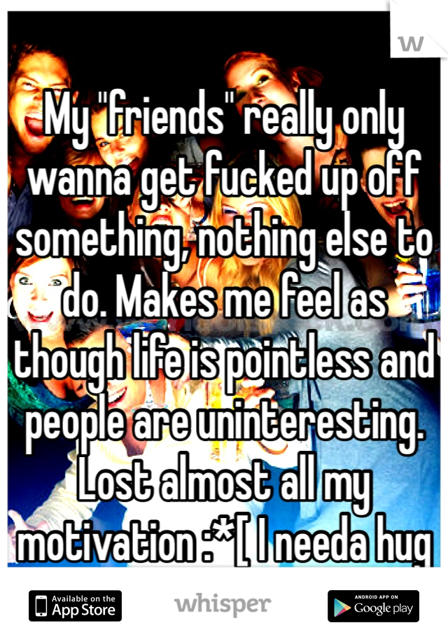 My "friends" really only wanna get fucked up off something, nothing else to do. Makes me feel as though life is pointless and people are uninteresting. Lost almost all my motivation :*[ I needa hug 