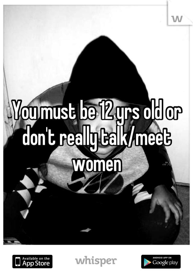 You must be 12 yrs old or don't really talk/meet women