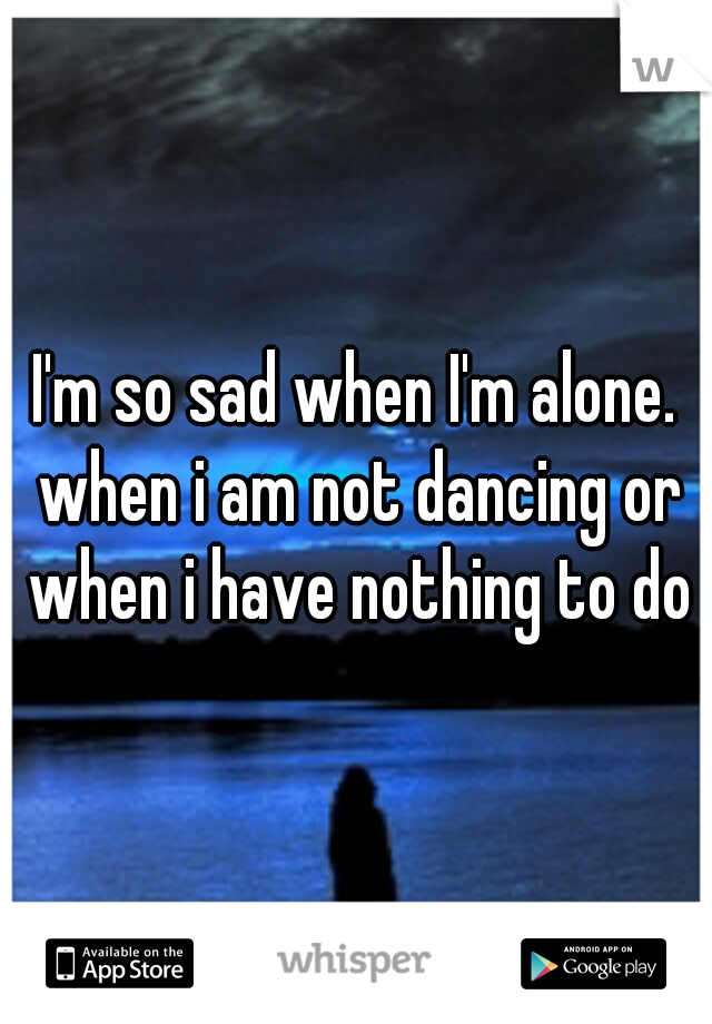 I'm so sad when I'm alone. when i am not dancing or when i have nothing to do