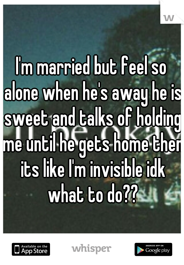 I'm married but feel so alone when he's away he is sweet and talks of holding me until he gets home then its like I'm invisible idk what to do??
