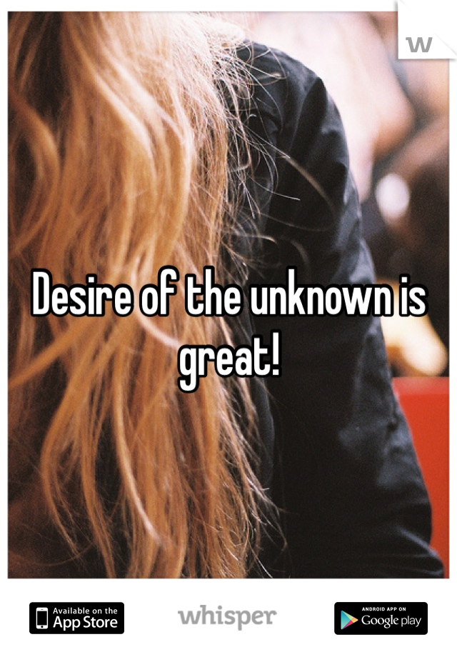Desire of the unknown is great!