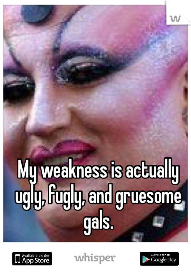 My weakness is actually ugly, fugly, and gruesome gals. 