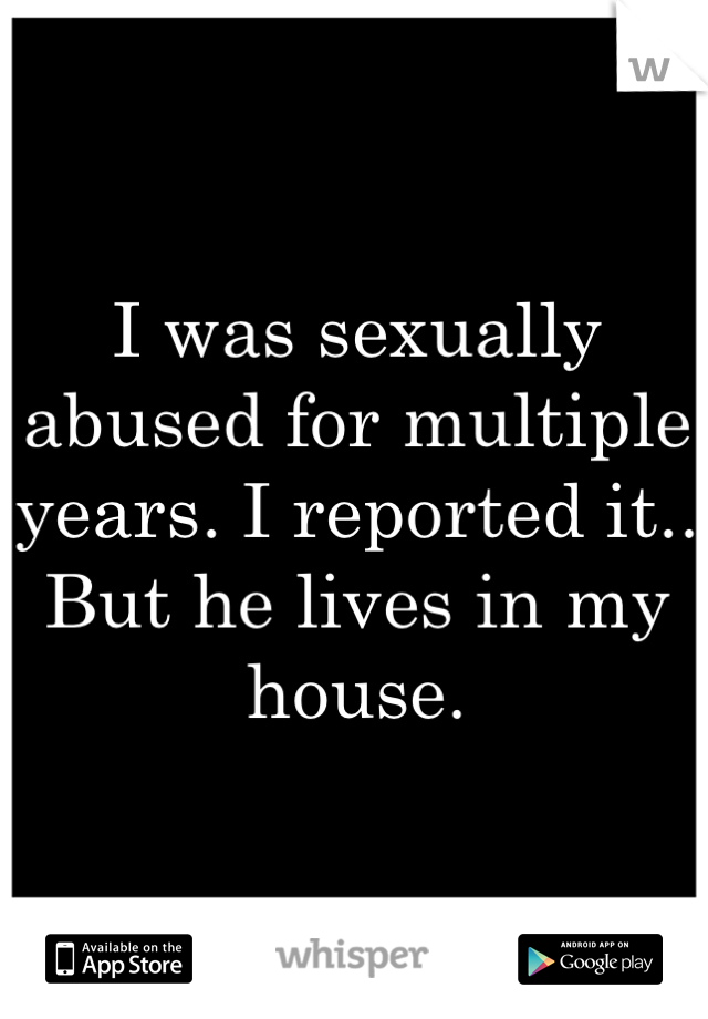 I was sexually abused for multiple years. I reported it..
But he lives in my house. 