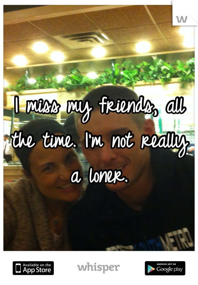 I miss my friends, all the time. I'm not really a loner.