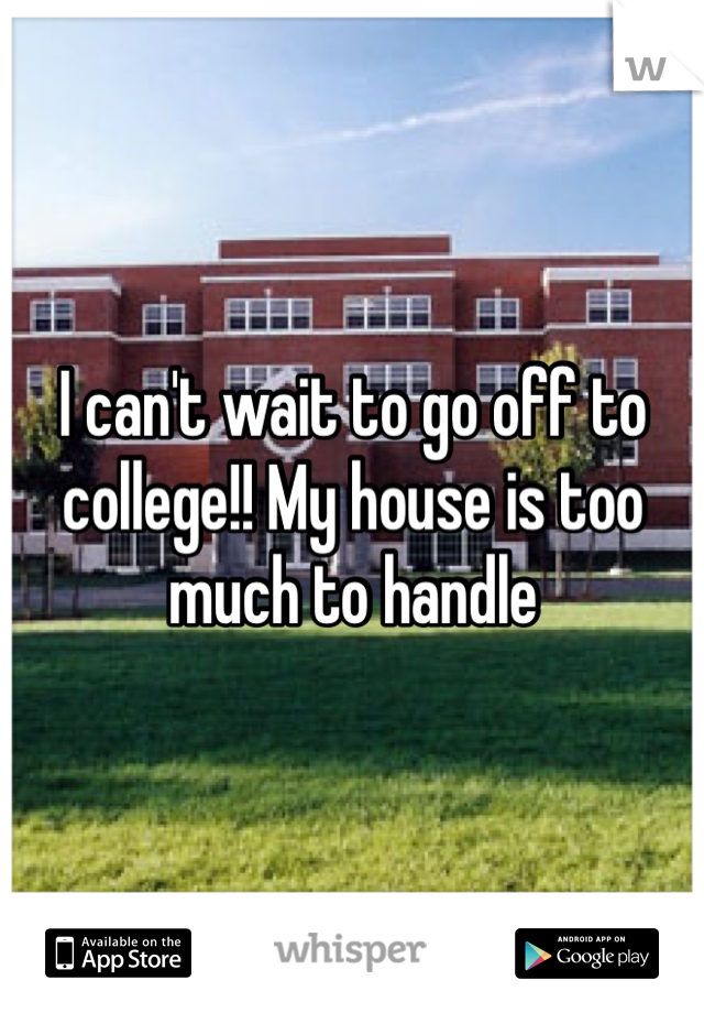 I can't wait to go off to college!! My house is too much to handle 