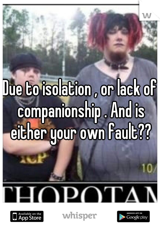 Due to isolation , or lack of companionship . And is either your own fault??