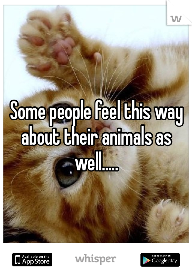 Some people feel this way about their animals as well.....