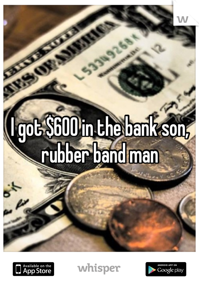 I got $600 in the bank son, rubber band man