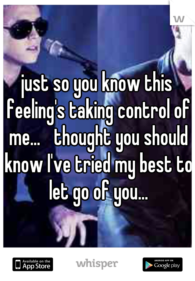 just so you know this feeling's taking control of me... 
thought you should know I've tried my best to let go of you...