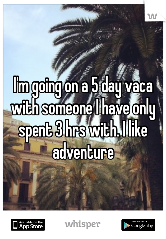I'm going on a 5 day vaca with someone I have only spent 3 hrs with. I like adventure 