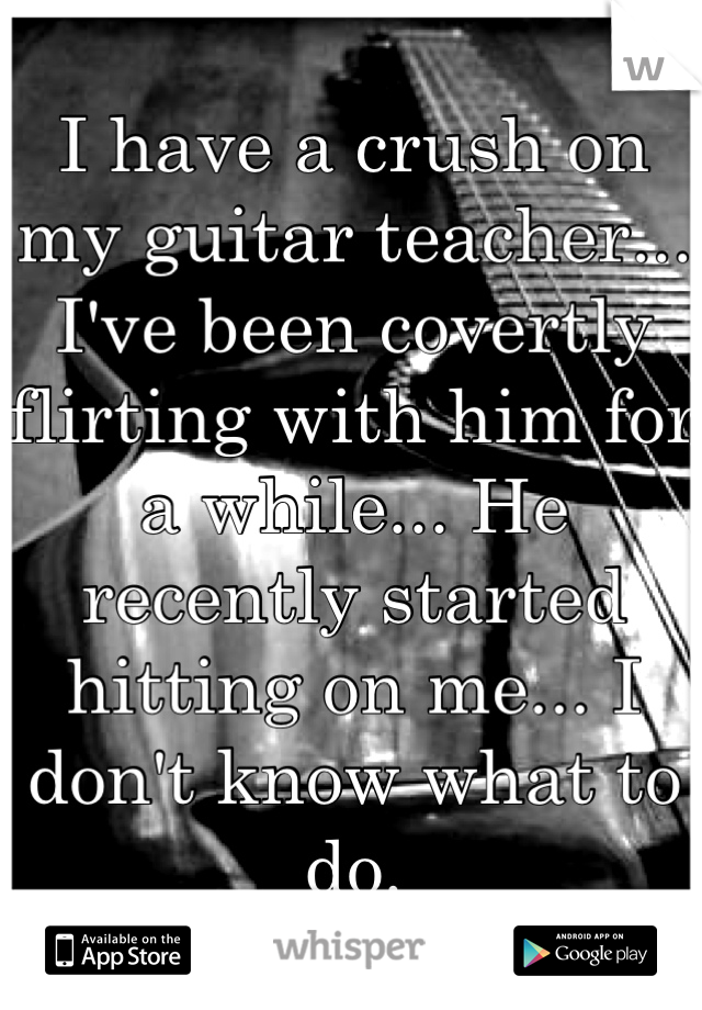 I have a crush on my guitar teacher... I've been covertly flirting with him for a while... He recently started hitting on me... I don't know what to do.
