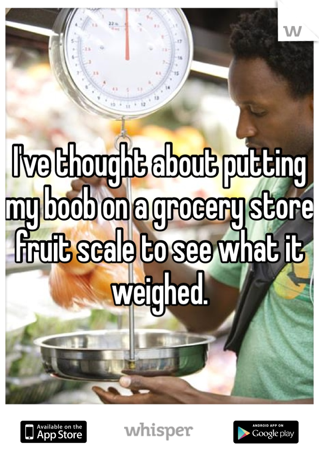 I've thought about putting my boob on a grocery store fruit scale to see what it weighed. 