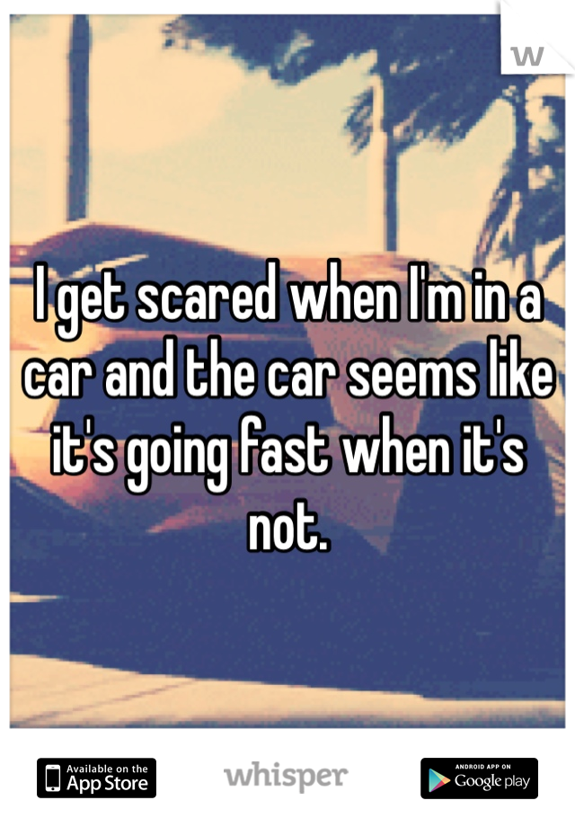 I get scared when I'm in a car and the car seems like it's going fast when it's not.