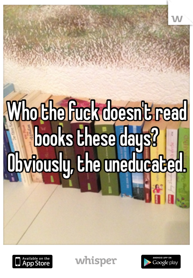 Who the fuck doesn't read books these days? Obviously, the uneducated.