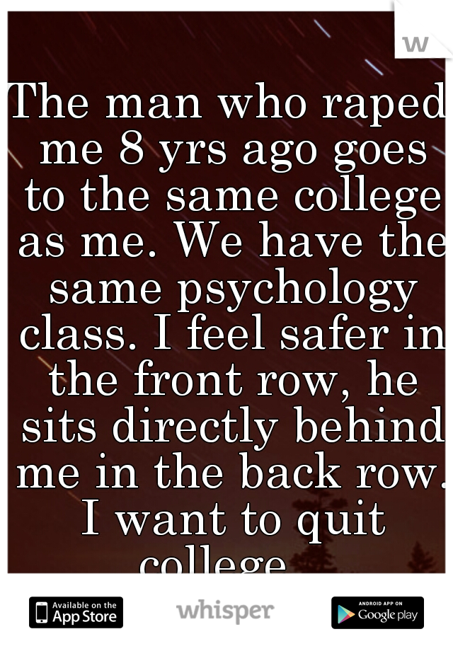 The man who raped me 8 yrs ago goes to the same college as me. We have the same psychology class. I feel safer in the front row, he sits directly behind me in the back row. I want to quit college...