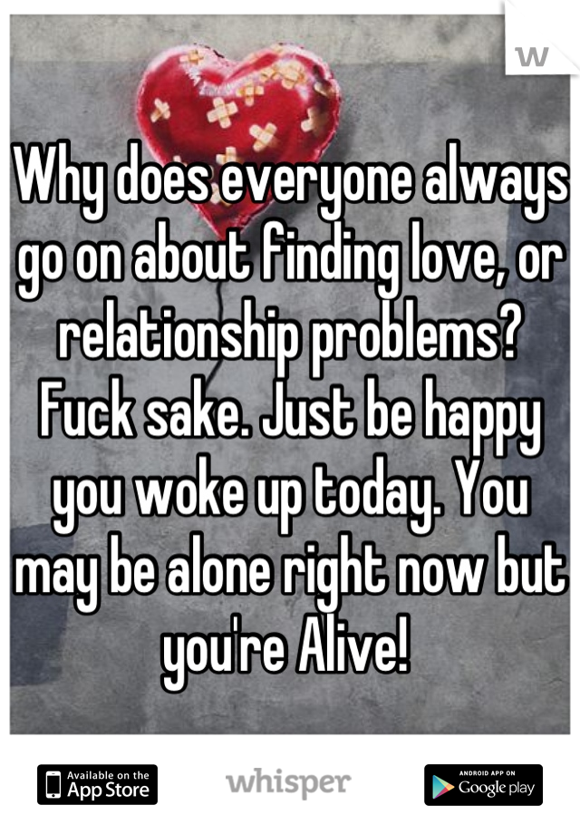 Why does everyone always go on about finding love, or relationship problems? 
Fuck sake. Just be happy you woke up today. You may be alone right now but you're Alive! 