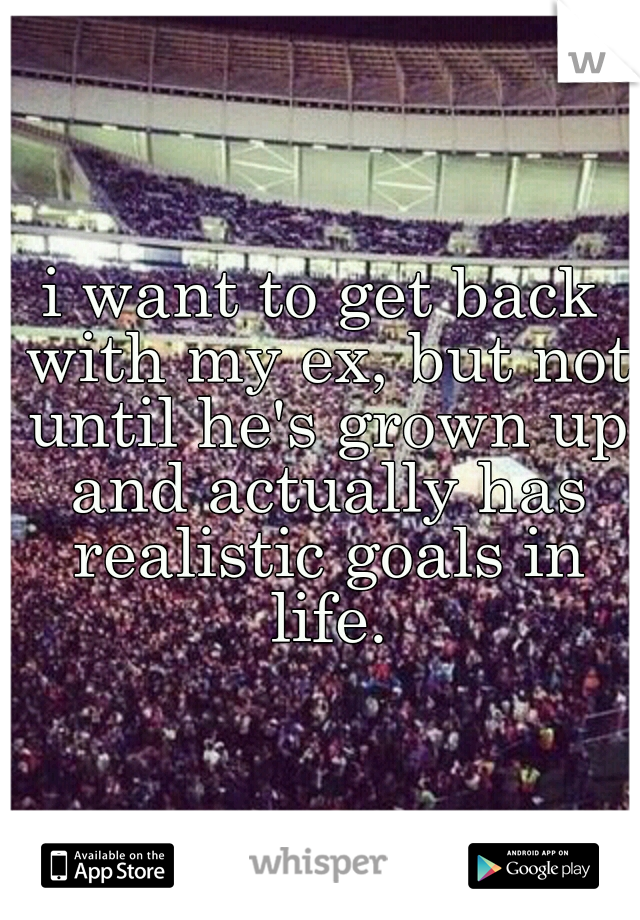 i want to get back with my ex, but not until he's grown up and actually has realistic goals in life.