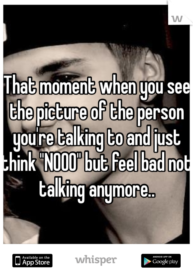 That moment when you see the picture of the person you're talking to and just think "NOOO" but feel bad not talking anymore.. 