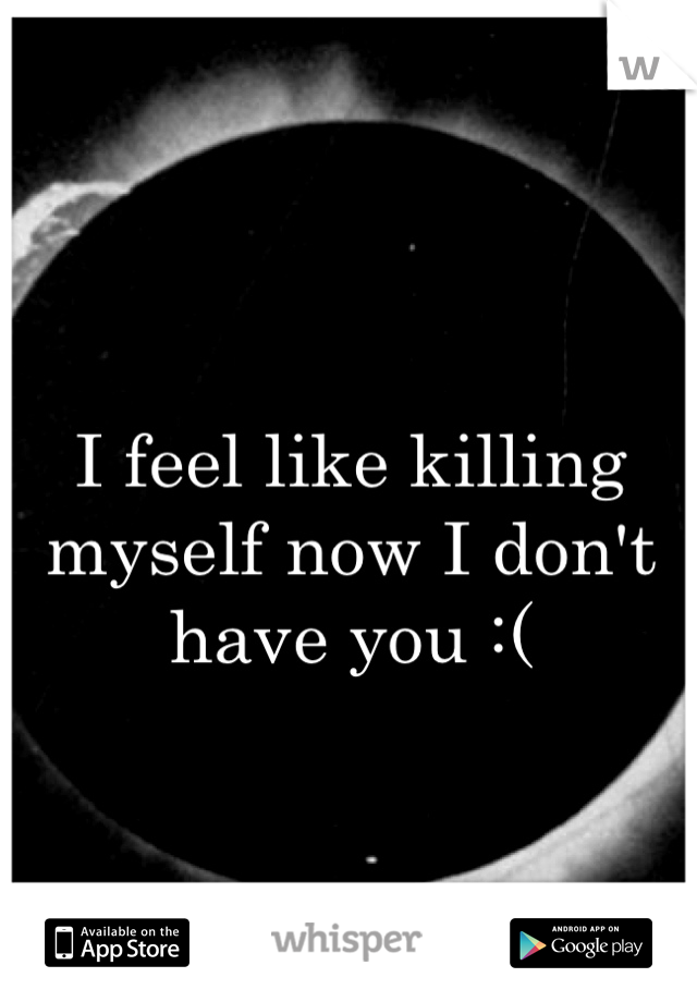 
I feel like killing myself now I don't have you :( 
