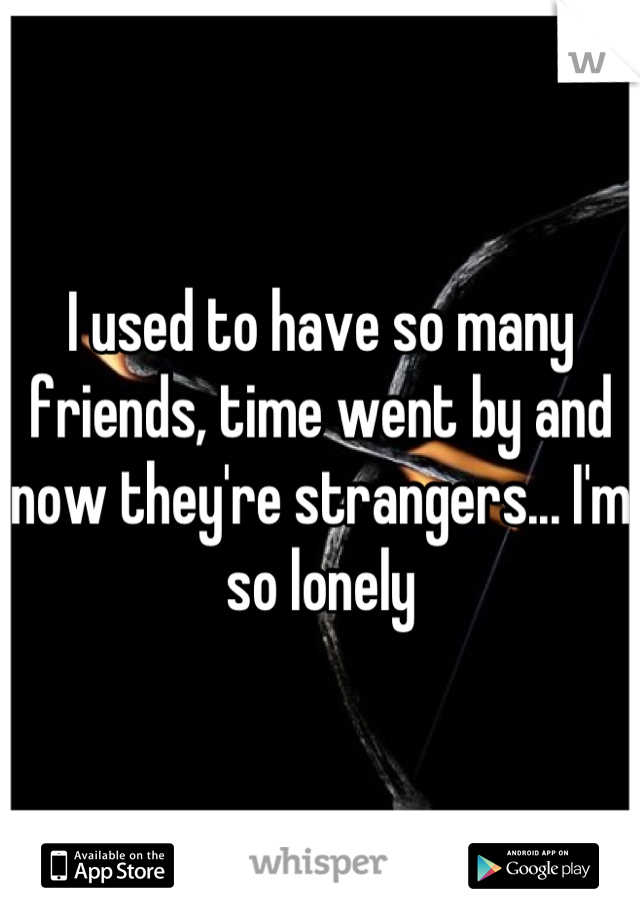 I used to have so many friends, time went by and now they're strangers... I'm so lonely
