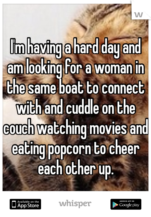 I'm having a hard day and am looking for a woman in the same boat to connect with and cuddle on the couch watching movies and eating popcorn to cheer each other up.