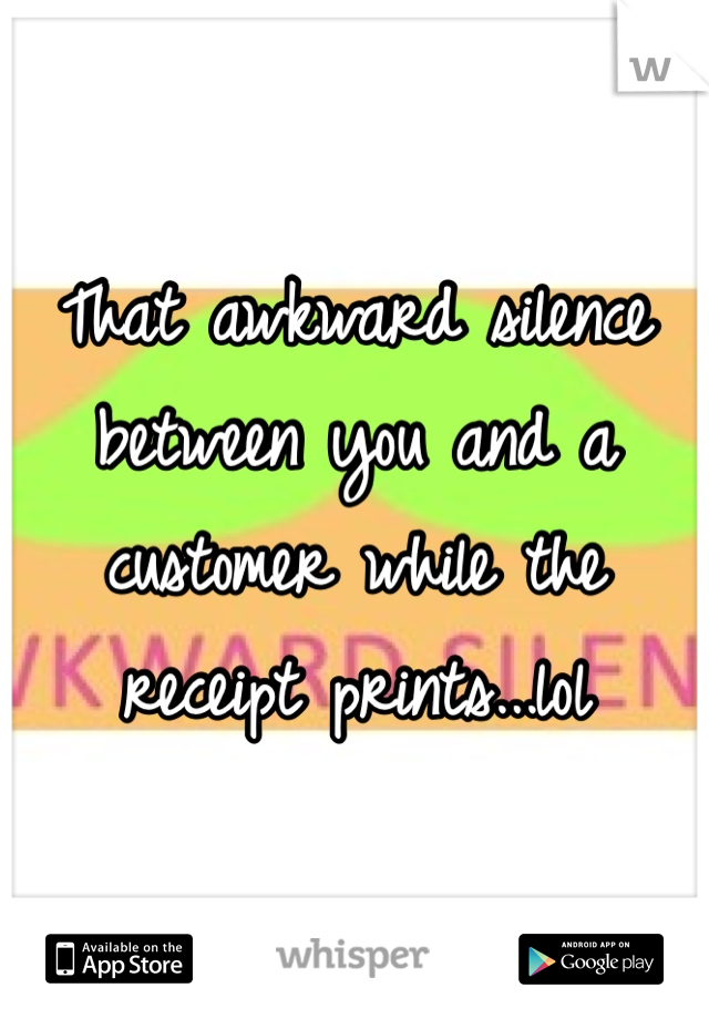 That awkward silence between you and a customer while the receipt prints...lol