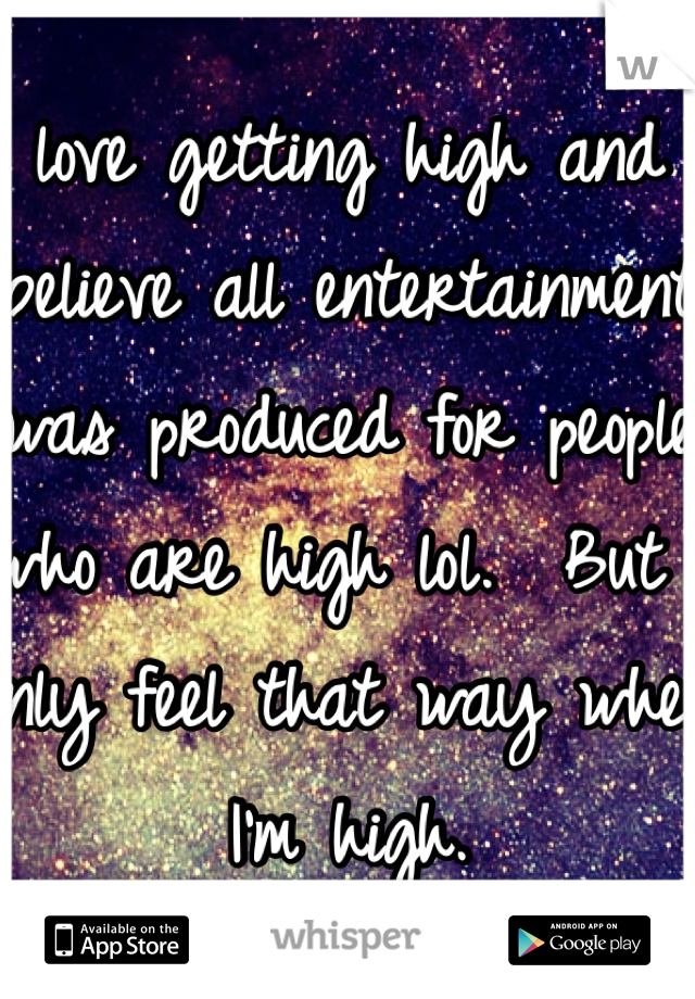 I love getting high and I believe all entertainment was produced for people who are high lol.  But I only feel that way when I'm high. 