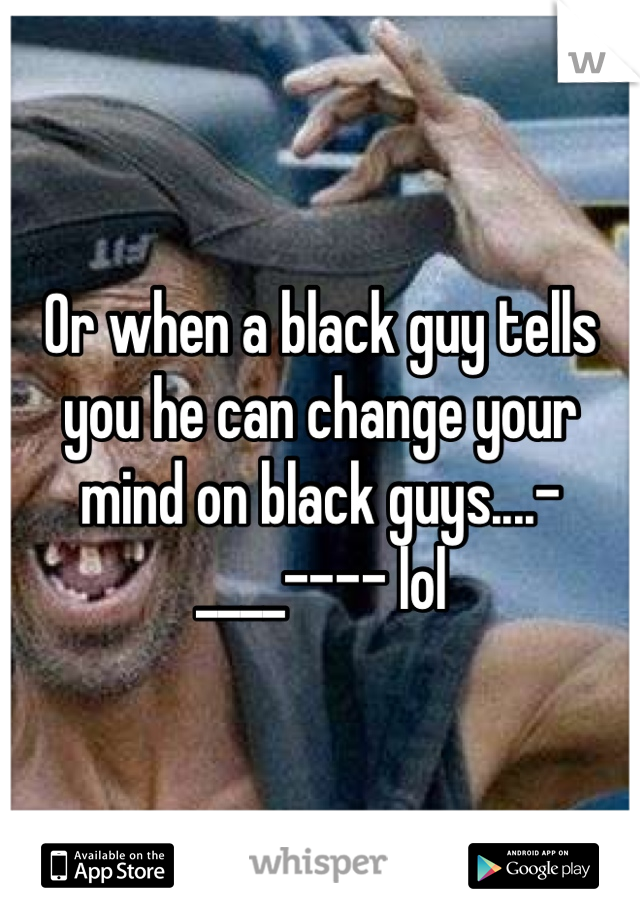 Or when a black guy tells you he can change your mind on black guys....-____---- lol