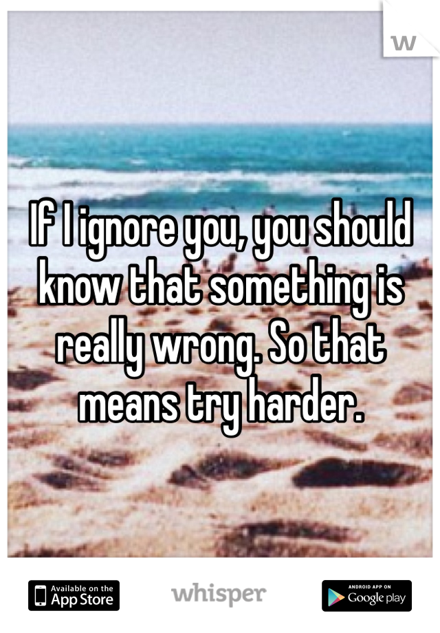 If I ignore you, you should know that something is really wrong. So that means try harder. 